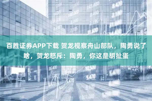 百胜证券APP下载 贺龙视察舟山部队，陶勇说了啥，贺龙怒斥：陶勇，你这是胡扯蛋