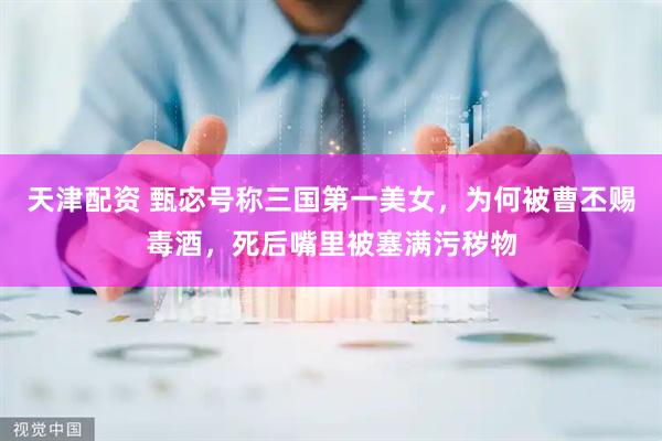 天津配资 甄宓号称三国第一美女，为何被曹丕赐毒酒，死后嘴里被塞满污秽物