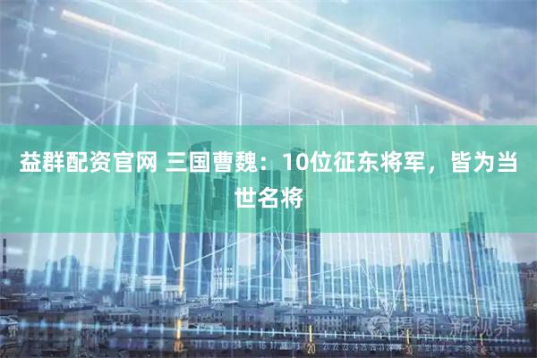 益群配资官网 三国曹魏：10位征东将军，皆为当世名将