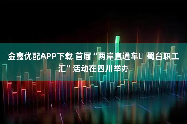 金鑫优配APP下载 首届“两岸直通车・蜀台职工汇”活动在四川举办