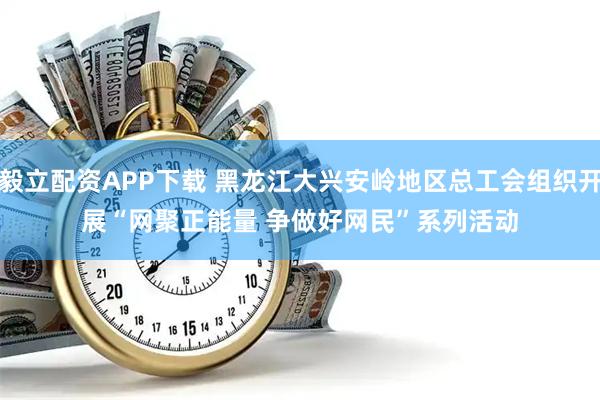 毅立配资APP下载 黑龙江大兴安岭地区总工会组织开展“网聚正能量 争做好网民”系列活动