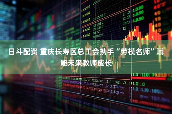 日斗配资 重庆长寿区总工会携手“劳模名师”赋能未来教师成长