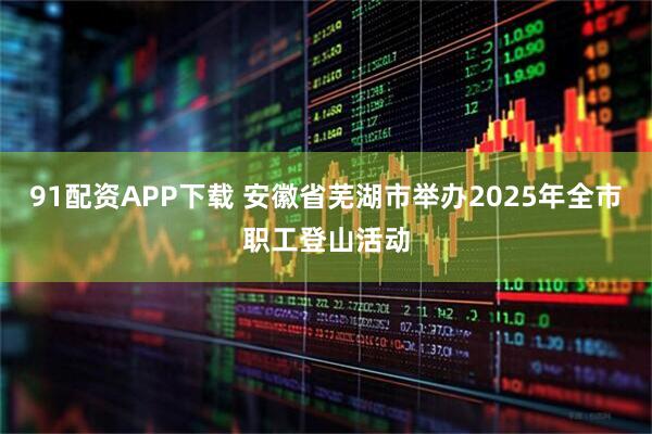 91配资APP下载 安徽省芜湖市举办2025年全市职工登山活动
