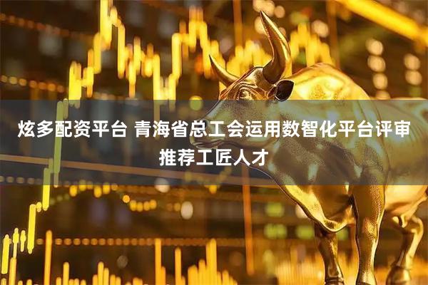 炫多配资平台 青海省总工会运用数智化平台评审推荐工匠人才