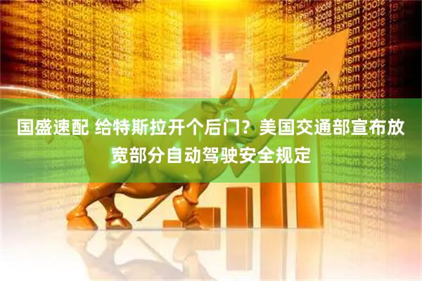 国盛速配 给特斯拉开个后门？美国交通部宣布放宽部分自动驾驶安全规定