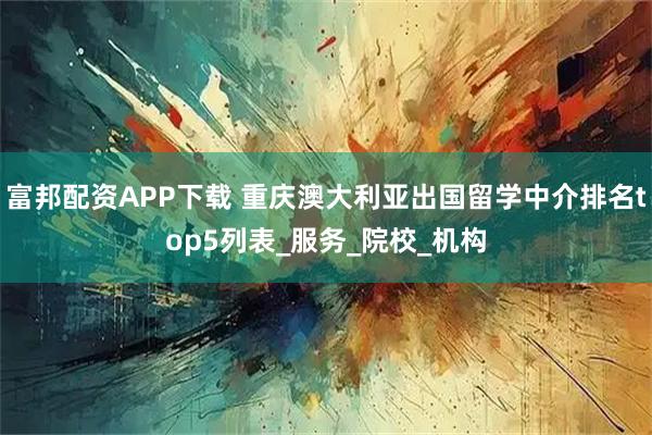 富邦配资APP下载 重庆澳大利亚出国留学中介排名top5列表_服务_院校_机构