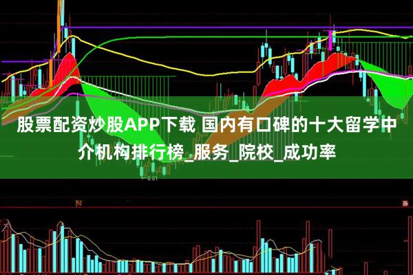 股票配资炒股APP下载 国内有口碑的十大留学中介机构排行榜_服务_院校_成功率
