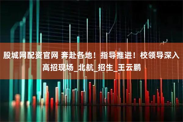 股城网配资官网 奔赴各地！指导推进！校领导深入高招现场_北航_招生_王云鹏