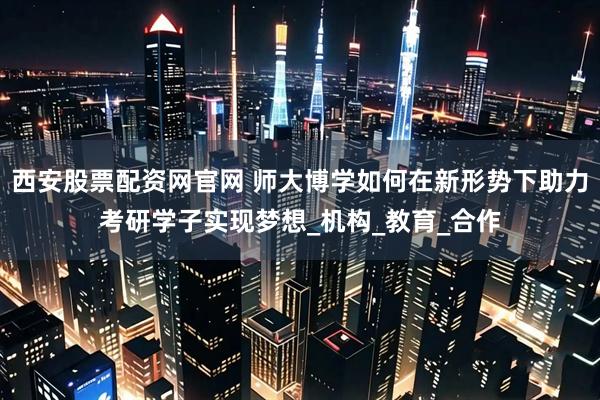 西安股票配资网官网 师大博学如何在新形势下助力考研学子实现梦想_机构_教育_合作