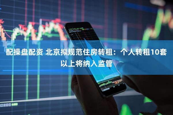 配操盘配资 北京拟规范住房转租：个人转租10套以上将纳入监管