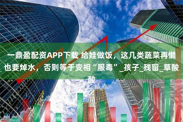 一鼎盈配资APP下载 给娃做饭，这几类蔬菜再懒也要焯水，否则等于变相“服毒”_孩子_残留_草酸