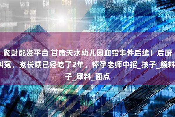 聚财配资平台 甘肃天水幼儿园血铅事件后续！后厨家属叫冤，家长曝已经吃了2年，怀孕老师中招_孩子_颜料_面点