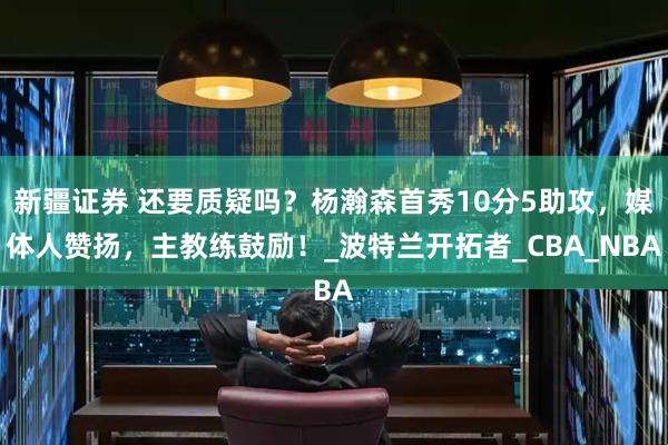 新疆证券 还要质疑吗？杨瀚森首秀10分5助攻，媒体人赞扬，主教练鼓励！_波特兰开拓者_CBA_NBA