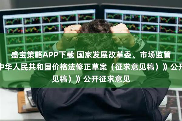 盛宝策略APP下载 国家发展改革委、市场监管总局就《中华人民共和国价格法修正草案（征求意见稿）》公开征求意见