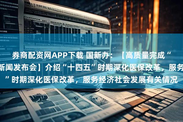 券商配资网APP下载 国新办：【高质量完成“十四五”规划系列主题新闻发布会】介绍“十四五”时期深化医保改革，服务经济社会发展有关情况