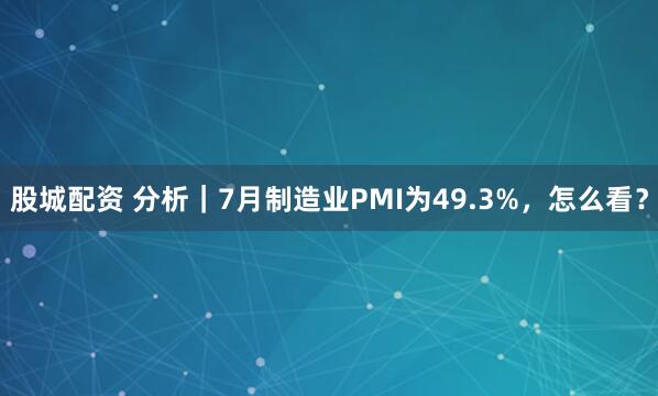 股城配资 分析｜7月制造业PMI为49.3%，怎么看？
