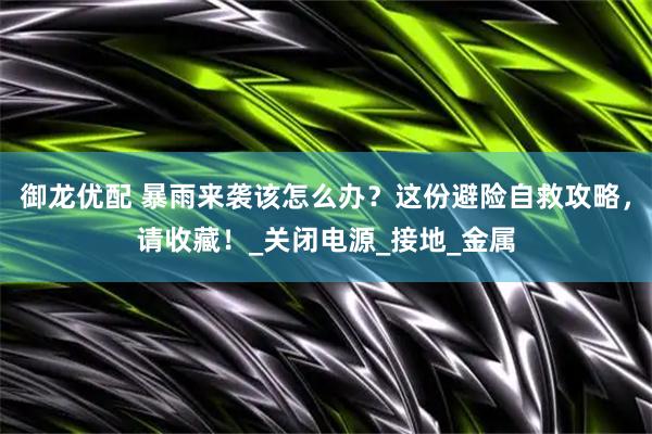 御龙优配 暴雨来袭该怎么办？这份避险自救攻略，请收藏！_关闭电源_接地_金属