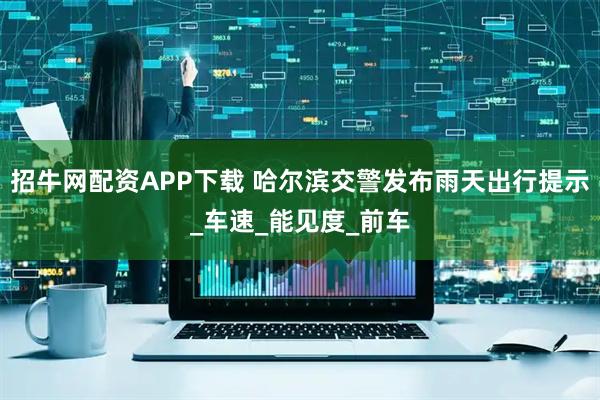 招牛网配资APP下载 哈尔滨交警发布雨天出行提示_车速_能见度_前车