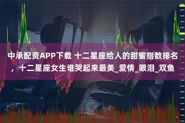 中承配资APP下载 十二星座给人的甜蜜指数排名，十二星座女生谁哭起来最美_爱情_眼泪_双鱼