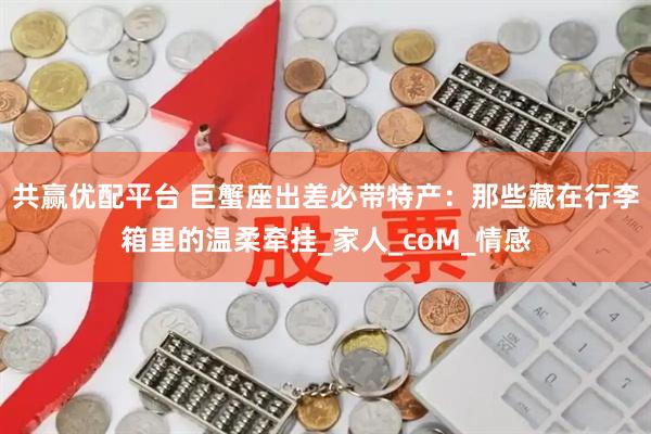 共赢优配平台 巨蟹座出差必带特产：那些藏在行李箱里的温柔牵挂_家人_coM_情感