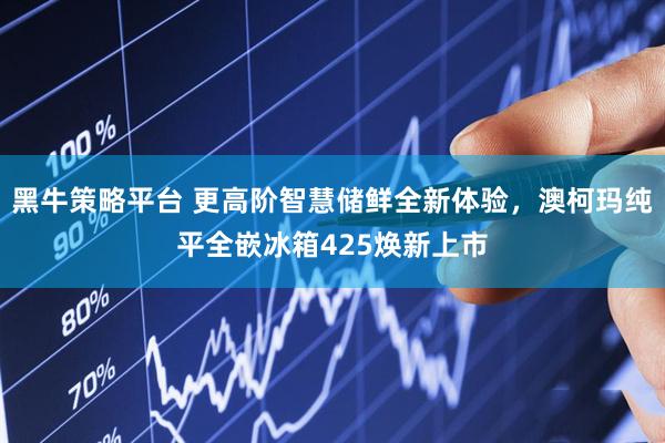 黑牛策略平台 更高阶智慧储鲜全新体验，澳柯玛纯平全嵌冰箱425焕新上市