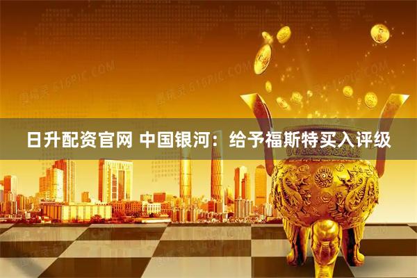 日升配资官网 中国银河：给予福斯特买入评级