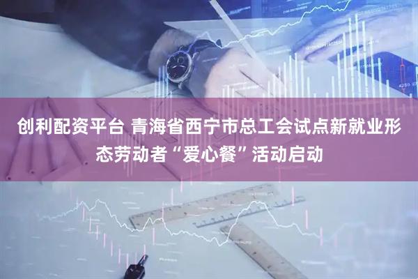 创利配资平台 青海省西宁市总工会试点新就业形态劳动者“爱心餐”活动启动