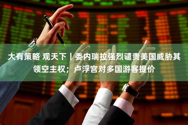 大有策略 观天下丨委内瑞拉强烈谴责美国威胁其领空主权；卢浮宫对多国游客提价