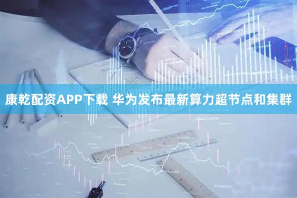 康乾配资APP下载 华为发布最新算力超节点和集群
