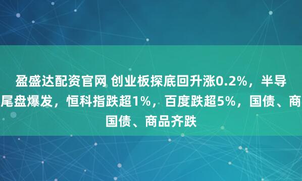 盈盛达配资官网 创业板探底回升涨0.2%，半导体板块尾盘爆发，恒科指跌超1%，百度跌超5%，国债、商品齐跌