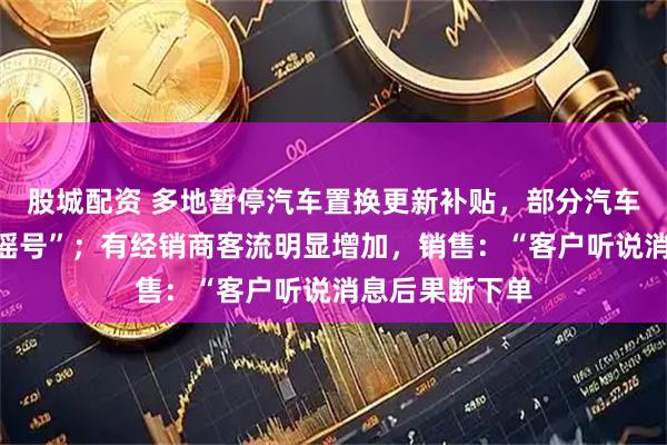 股城配资 多地暂停汽车置换更新补贴，部分汽车报废补贴需“摇号”；有经销商客流明显增加，销售：“客户听说消息后果断下单