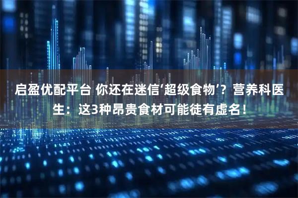 启盈优配平台 你还在迷信‘超级食物’？营养科医生：这3种昂贵食材可能徒有虚名！