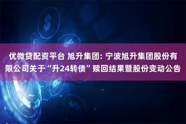 优微贷配资平台 旭升集团: 宁波旭升集团股份有限公司关于“升24转债”赎回结果暨股份变动公告