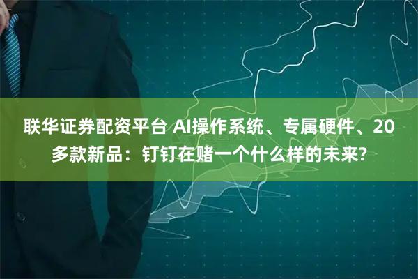 联华证券配资平台 AI操作系统、专属硬件、20多款新品：钉钉在赌一个什么样的未来?