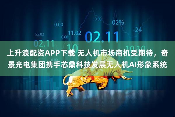 上升浪配资APP下载 无人机市场商机受期待，奇景光电集团携手芯鼎科技发展无人机AI形象系统