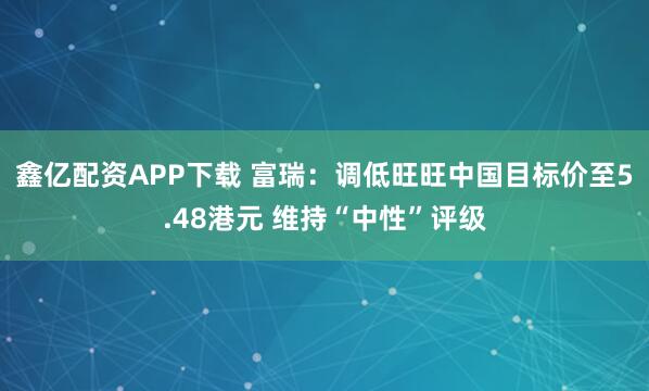 鑫亿配资APP下载 富瑞：调低旺旺中国目标价至5.48港元 维持“中性”评级