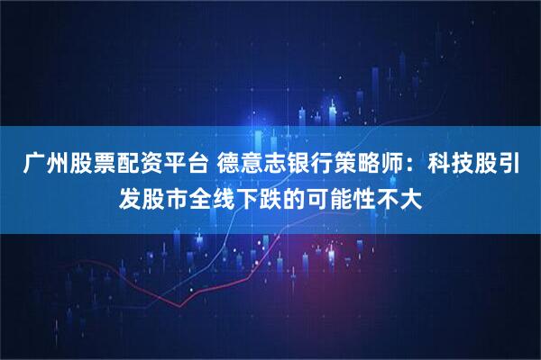 广州股票配资平台 德意志银行策略师：科技股引发股市全线下跌的可能性不大