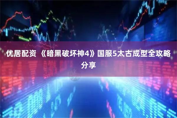 优居配资 《暗黑破坏神4》国服5太古成型全攻略分享