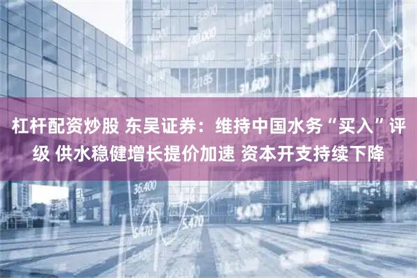 杠杆配资炒股 东吴证券：维持中国水务“买入”评级 供水稳健增长提价加速 资本开支持续下降