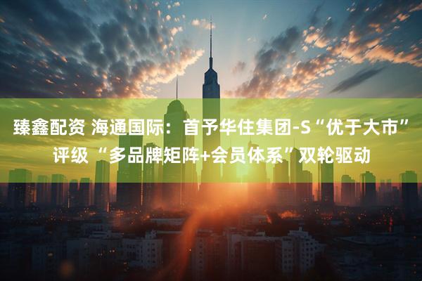 臻鑫配资 海通国际：首予华住集团-S“优于大市”评级 “多品牌矩阵+会员体系”双轮驱动