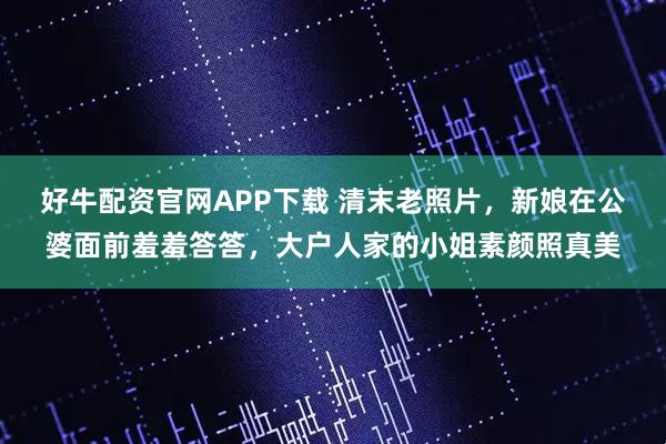 好牛配资官网APP下载 清末老照片，新娘在公婆面前羞羞答答，大户人家的小姐素颜照真美