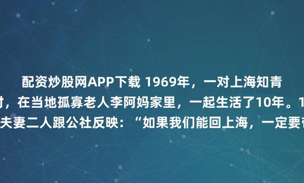 配资炒股网APP下载 1969年，一对上海知青夫妇，于吉林延边插队时，在当地孤寡老人李阿妈家里，一起生活了10年。10年后，当知青返城，夫妻二人跟公社反映：“如果我们能回上海，一定要带着李阿妈走。” 1969年，18岁的上海知青姚祚塘和林小兰，与另外14名知青一起，到吉林延边和龙县西城镇的一个小山村插队。...