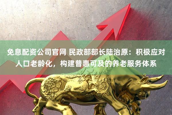 免息配资公司官网 民政部部长陆治原：积极应对人口老龄化，构建普惠可及的养老服务体系