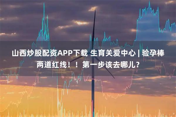 山西炒股配资APP下载 生育关爱中心 | 验孕棒两道红线！！第一步该去哪儿？