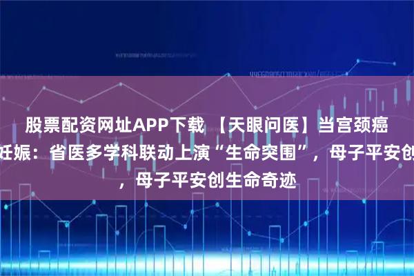 股票配资网址APP下载 【天眼问医】当宫颈癌遇上双胎妊娠：省医多学科联动上演“生命突围”，母子平安创生命奇迹