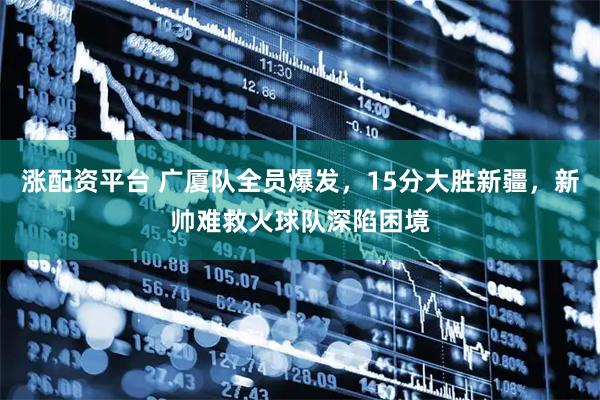 涨配资平台 广厦队全员爆发，15分大胜新疆，新帅难救火球队深陷困境