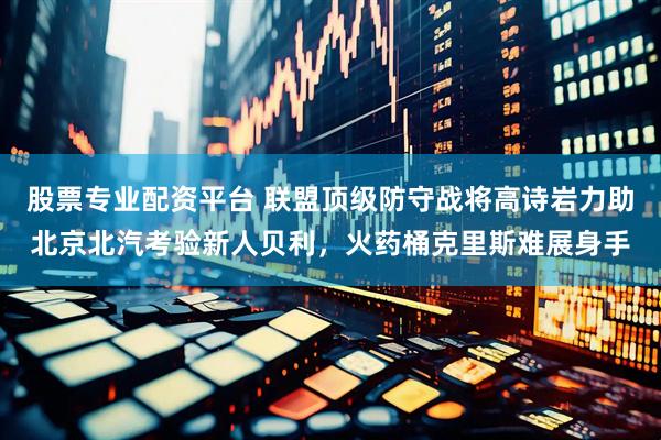 股票专业配资平台 联盟顶级防守战将高诗岩力助北京北汽考验新人贝利，火药桶克里斯难展身手