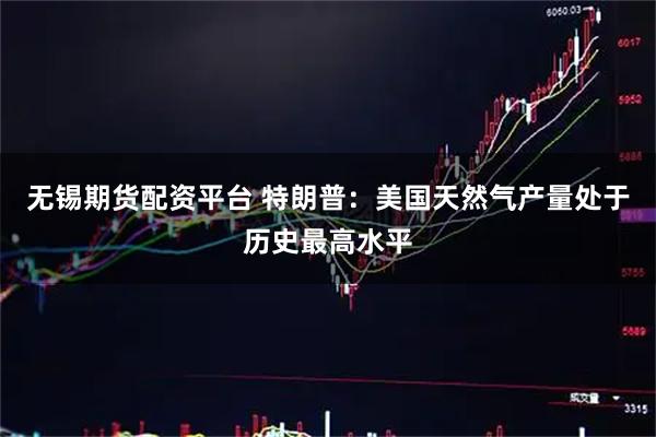 无锡期货配资平台 特朗普：美国天然气产量处于历史最高水平