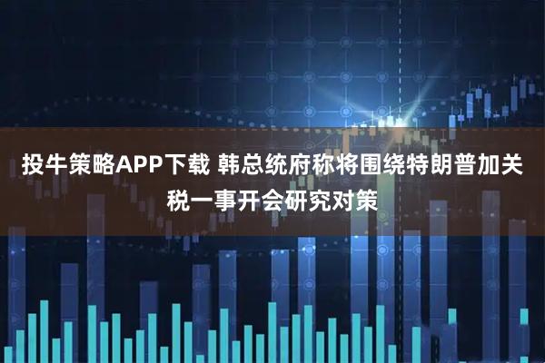 投牛策略APP下载 韩总统府称将围绕特朗普加关税一事开会研究对策