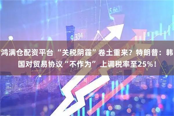 鸿满仓配资平台 “关税阴霾”卷土重来？特朗普：韩国对贸易协议“不作为” 上调税率至25%！
